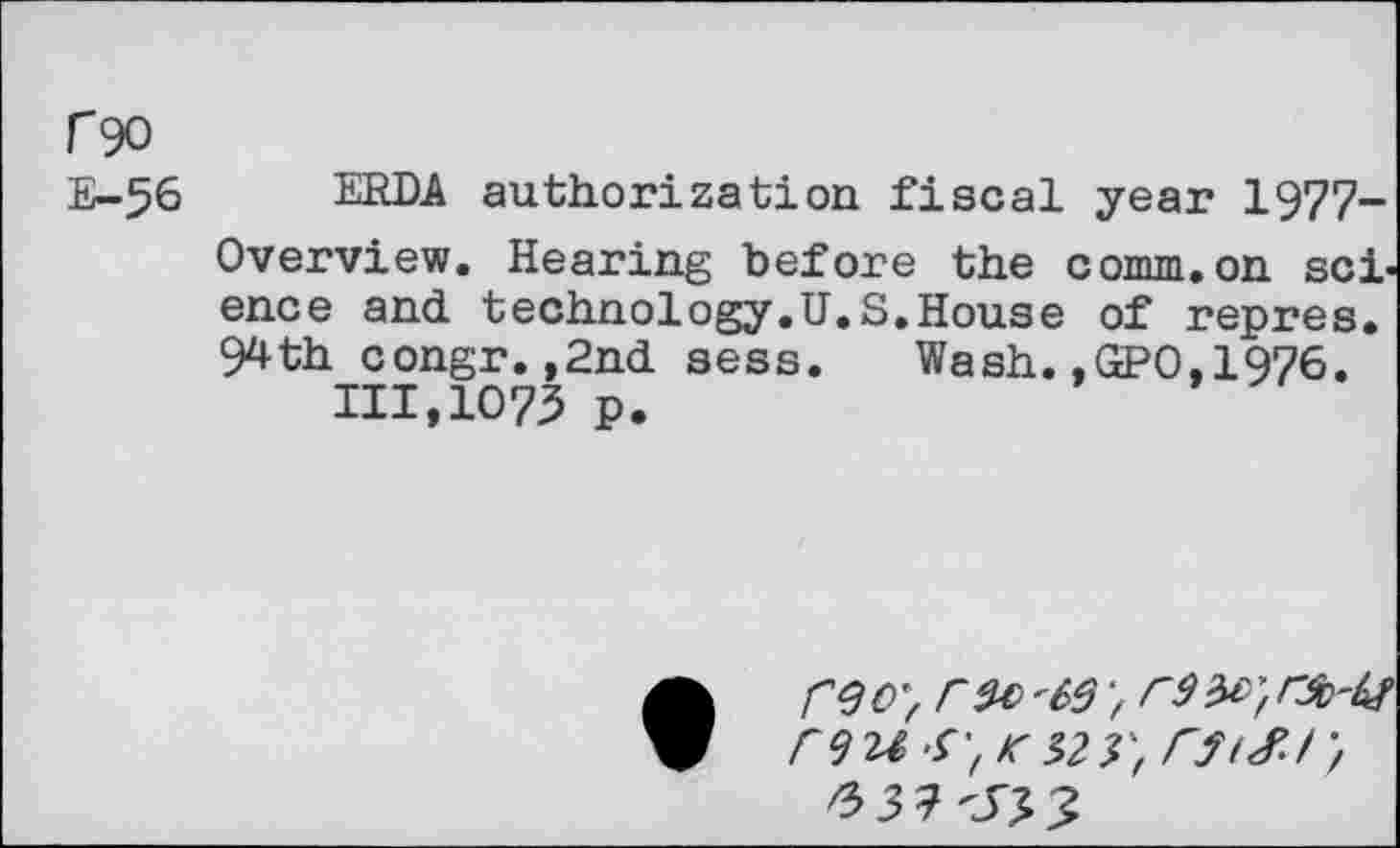 ﻿r 90
E-56 ERDA authorization fiscal year 1977-Overview. Hearing before the comm.on science and technology.U.S.House of repres. 94th congr.,2nd sess. Wash.,GPO.1976.
111,1075 p.
reoy r^C'6S >
F9U S', K 32 V, CftSJ',
3 7 -SJ, 3